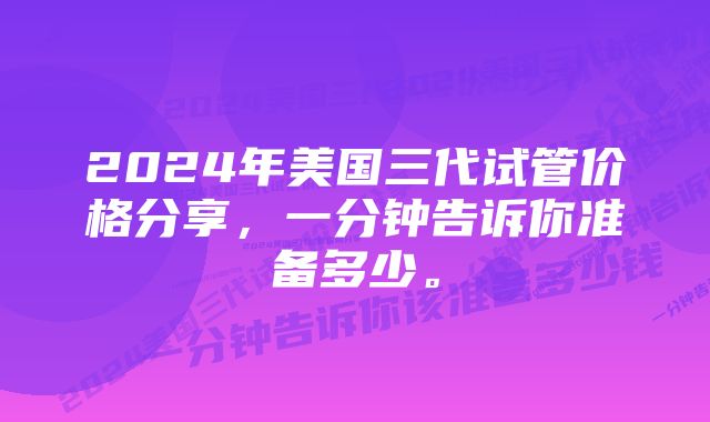 2024年美国三代试管价格分享，一分钟告诉你准备多少。