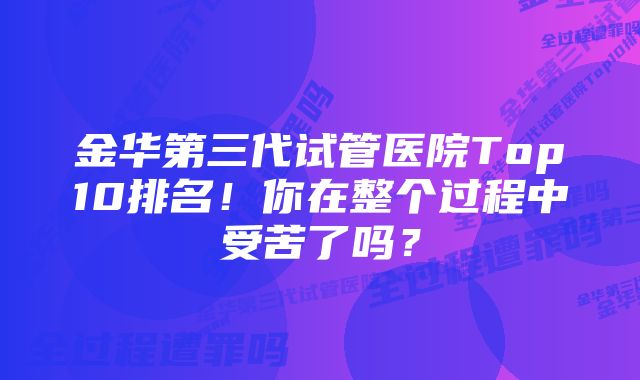 金华第三代试管医院Top10排名！你在整个过程中受苦了吗？