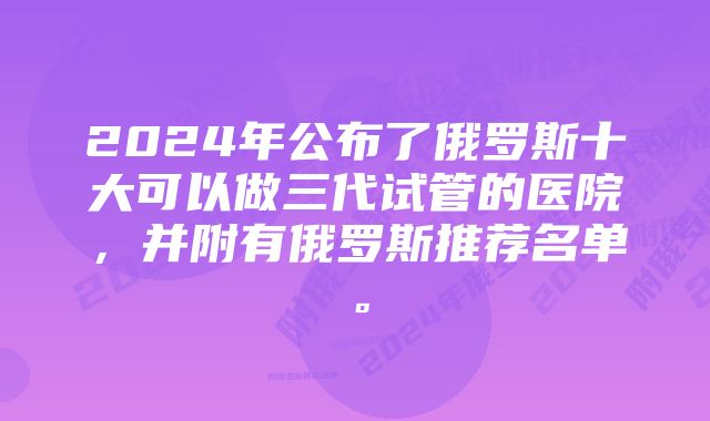 2024年公布了俄罗斯十大可以做三代试管的医院，并附有俄罗斯推荐名单。