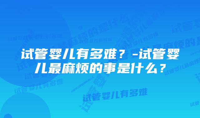 试管婴儿有多难？-试管婴儿最麻烦的事是什么？