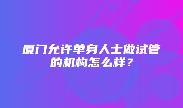 厦门允许单身人士做试管的机构怎么样？