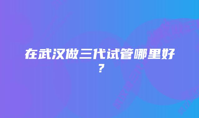 在武汉做三代试管哪里好？