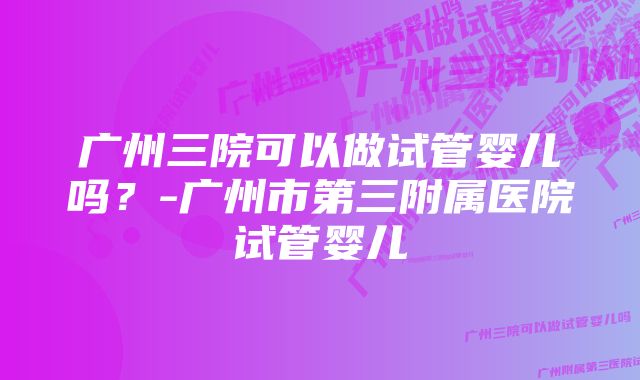 广州三院可以做试管婴儿吗？-广州市第三附属医院试管婴儿