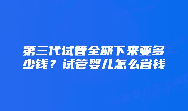 第三代试管全部下来要多少钱？试管婴儿怎么省钱