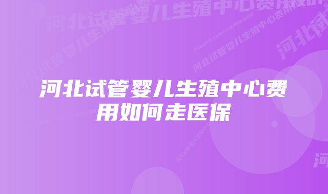 河北试管婴儿生殖中心费用如何走医保