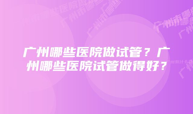 广州哪些医院做试管？广州哪些医院试管做得好？