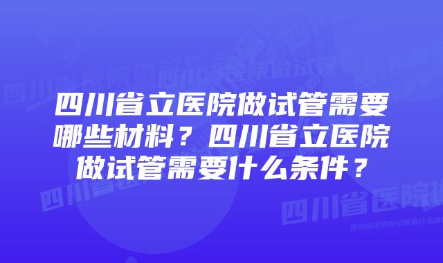 四川省立医院做试管需要哪些材料？四川省立医院做试管需要什么条件？