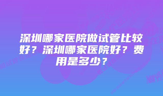 深圳哪家医院做试管比较好？深圳哪家医院好？费用是多少？