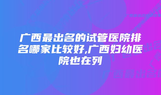 广西最出名的试管医院排名哪家比较好,广西妇幼医院也在列