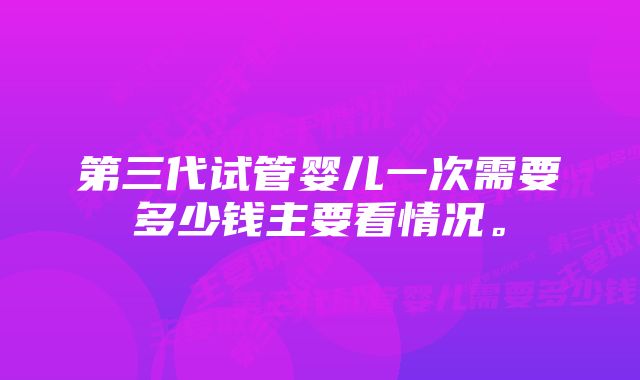 第三代试管婴儿一次需要多少钱主要看情况。