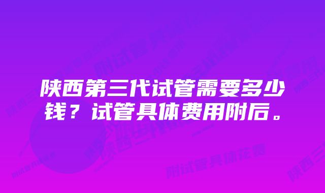 陕西第三代试管需要多少钱？试管具体费用附后。