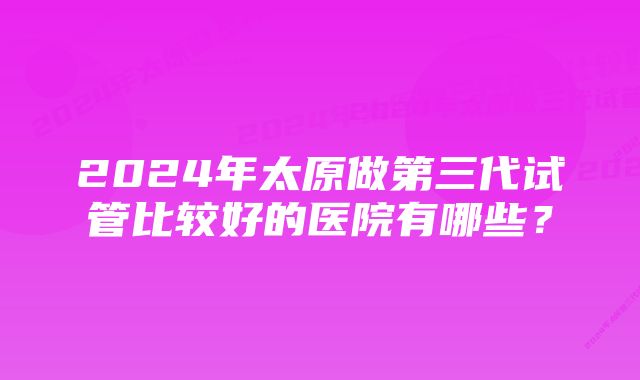 2024年太原做第三代试管比较好的医院有哪些？