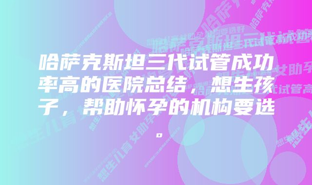 哈萨克斯坦三代试管成功率高的医院总结，想生孩子，帮助怀孕的机构要选。