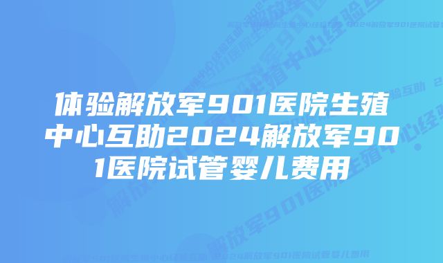 体验解放军901医院生殖中心互助2024解放军901医院试管婴儿费用