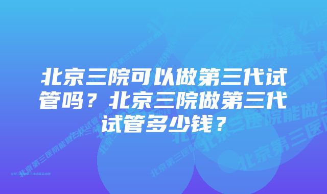 北京三院可以做第三代试管吗？北京三院做第三代试管多少钱？