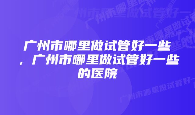 广州市哪里做试管好一些，广州市哪里做试管好一些的医院