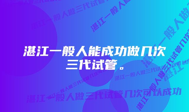 湛江一般人能成功做几次三代试管。