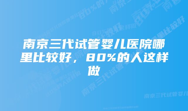 南京三代试管婴儿医院哪里比较好，80%的人这样做