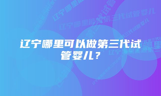 辽宁哪里可以做第三代试管婴儿？