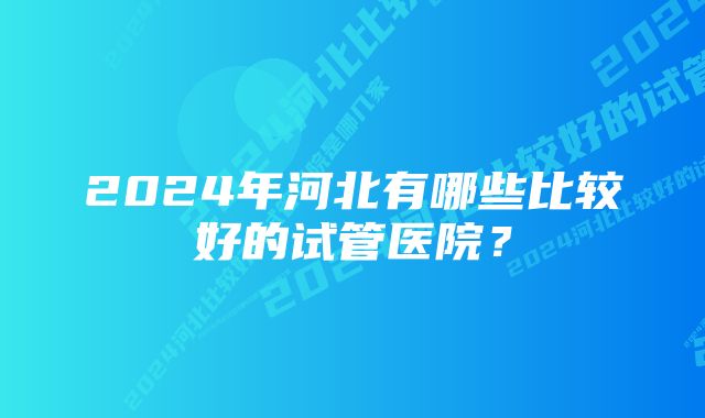 2024年河北有哪些比较好的试管医院？