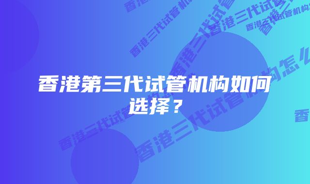 香港第三代试管机构如何选择？