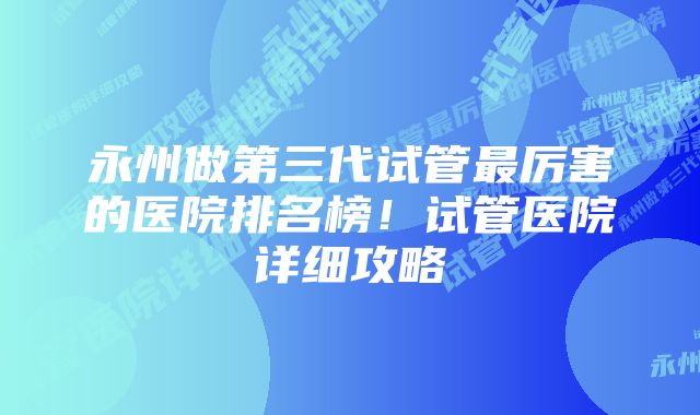 永州做第三代试管最厉害的医院排名榜！试管医院详细攻略