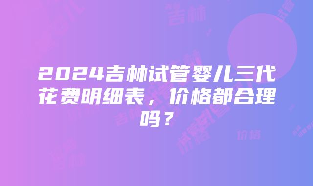 2024吉林试管婴儿三代花费明细表，价格都合理吗？