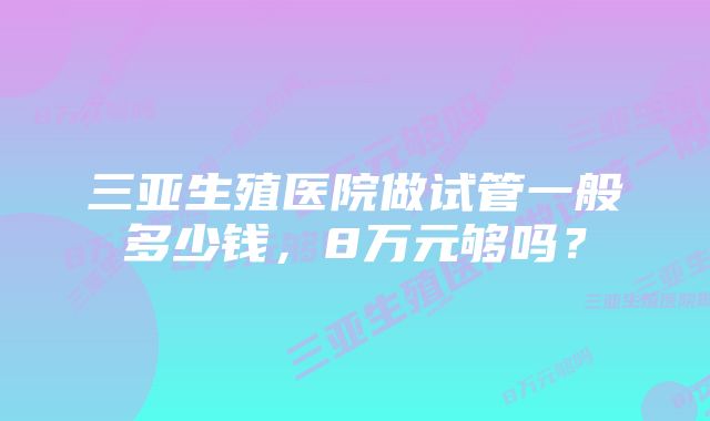 三亚生殖医院做试管一般多少钱，8万元够吗？