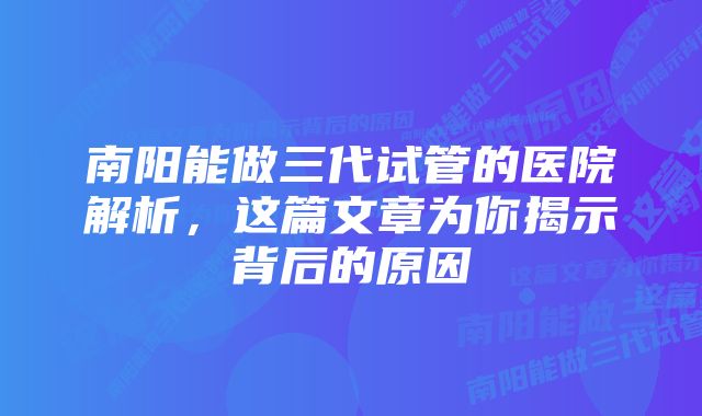 南阳能做三代试管的医院解析，这篇文章为你揭示背后的原因