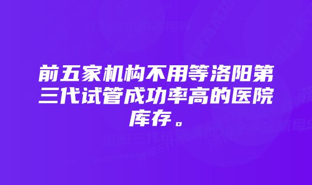 前五家机构不用等洛阳第三代试管成功率高的医院库存。