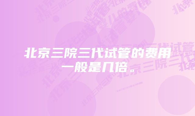 北京三院三代试管的费用一般是几倍。