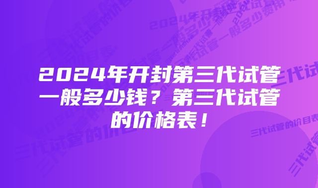 2024年开封第三代试管一般多少钱？第三代试管的价格表！