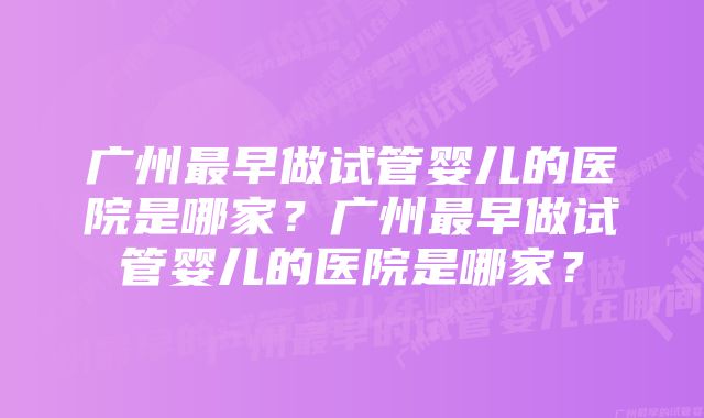 广州最早做试管婴儿的医院是哪家？广州最早做试管婴儿的医院是哪家？