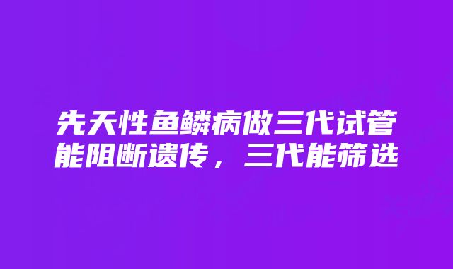 先天性鱼鳞病做三代试管能阻断遗传，三代能筛选