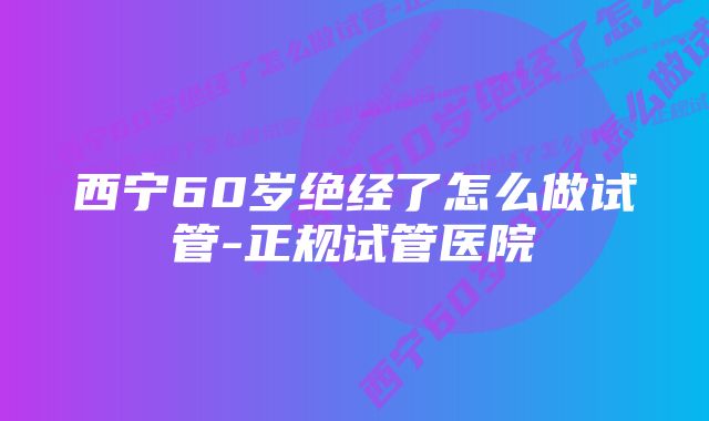 西宁60岁绝经了怎么做试管-正规试管医院