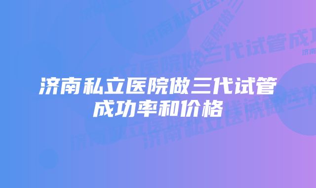 济南私立医院做三代试管成功率和价格