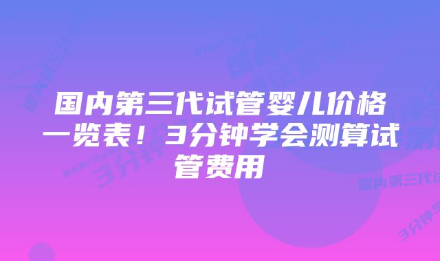 国内第三代试管婴儿价格一览表！3分钟学会测算试管费用