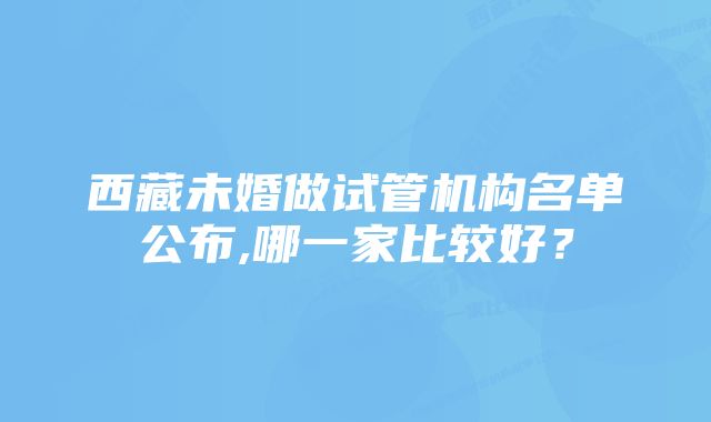 西藏未婚做试管机构名单公布,哪一家比较好？