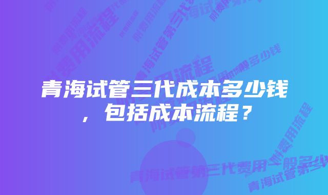 青海试管三代成本多少钱，包括成本流程？