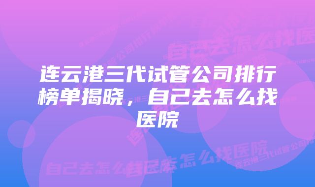 连云港三代试管公司排行榜单揭晓，自己去怎么找医院