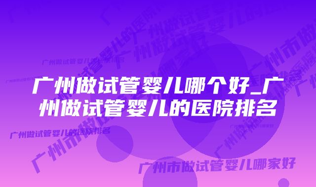 广州做试管婴儿哪个好_广州做试管婴儿的医院排名