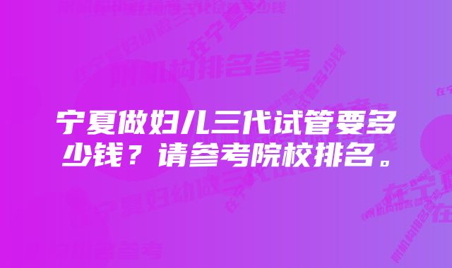 宁夏做妇儿三代试管要多少钱？请参考院校排名。