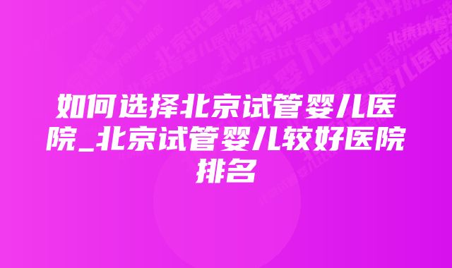 如何选择北京试管婴儿医院_北京试管婴儿较好医院排名