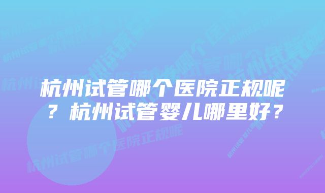 杭州试管哪个医院正规呢？杭州试管婴儿哪里好？