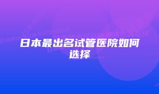 日本最出名试管医院如何选择