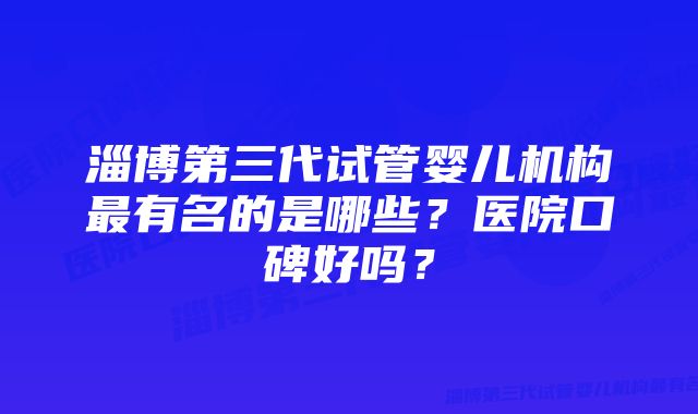 淄博第三代试管婴儿机构最有名的是哪些？医院口碑好吗？