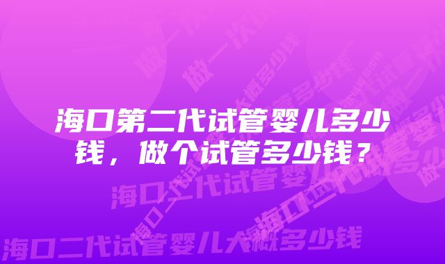 海口第二代试管婴儿多少钱，做个试管多少钱？