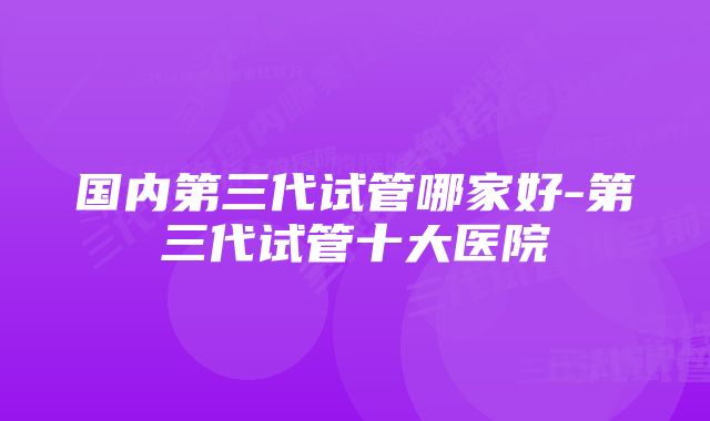 国内第三代试管哪家好-第三代试管十大医院