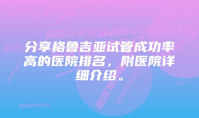 分享格鲁吉亚试管成功率高的医院排名，附医院详细介绍。