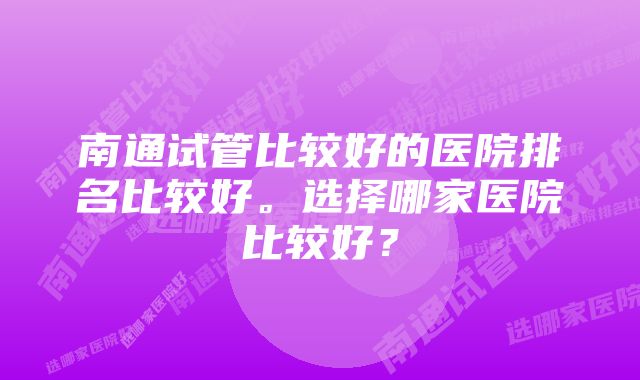 南通试管比较好的医院排名比较好。选择哪家医院比较好？